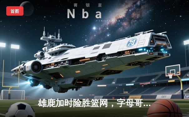 雄鹿加时险胜篮网，字母哥狂砍44分率队豪取六连胜